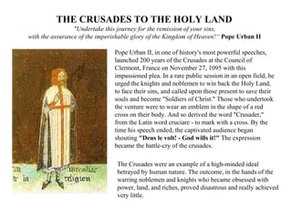 THE CRUSADES TO THE HOLY LAND  "Undertake this journey for the remission of your sins,  with the assurance of the imperishable glory of the Kingdom of Heaven!“  Pope Urban II   Pope Urban II, in one of history's most powerful speeches, launched 200 years of the Crusades at the Council of Clermont, France on November 27, 1095 with this impassioned plea. In a rare public session in an open field, he urged the knights and noblemen to win back the Holy Land, to face their sins, and called upon those present to save their souls and become "Soldiers of Christ." Those who undertook the venture were to wear an emblem in the shape of a red cross on their body. And so derived the word "Crusader," from the Latin word cruciare - to mark with a cross. By the time his speech ended, the captivated audience began shouting  "Deus le volt! - God wills it!"  The expression became the battle-cry of the crusades.  The Crusades were an example of a high-minded ideal betrayed by human nature. The outcome, in the hands of the warring noblemen and knights who became obsessed with power, land, and riches, proved disastrous and really achieved very little. 