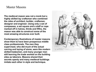 The medieval mason was not a monk but a highly skilled lay craftsman who combined the roles of architect, builder, craftsman, designer and engineer. Using only a set of compasses, a set square and a staff or rope marked off in halves, thirds and fifths, the mason was able to construct some of the most amazing structures ever built.  Contemporary illustrations of master masons show them to have been prosperous middle class professionals. The men they supervised, who did much of the actual carving and laying of stone, were like modern skilled tradesmen, and many younger men still learning the trade worked on the building sites as laborers. Masons shared their secrets openly and many medieval buildings imitate each other in style and technique.  Master Masons 