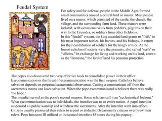 For safety and for defense, people in the Middle Ages formed small communities around a central lord or master. Most people lived on a manor, which consisted of the castle, the church, the village, and the surrounding farm land. These manors were isolated, with occasional visits from peddlers, pilgrims on their way to the Crusades, or soldiers from other fiefdoms.  In this "feudal" system, the king awarded land grants or "fiefs" to his most important nobles, his barons, and his bishops, in return for their contribution of soldiers for the king's armies. At the lowest echelon of society were the peasants, also called "serfs" or "villeins." In exchange for living and working on his land, known as the "demesne," the lord offered his peasants protection. Feudal System The popes also discovered two very effective tools to consolidate power in their office. Excommunication or the threat of excommunication was the first weapon. Catholics believe salvation depends on perpetual sacramental observance. Cutting a communicant off from the sacraments means one loses salvation. When the pope excommunicated a believer there was really "no hope." The interdict served as the pope's second weapon. Some scholars call it an "ecclesiastical lockout." What excommunication was to individuals, the interdict was to an entire nation. A papal interdict suspended all public worship and withdrew the sacraments. After the interdict went into effect, Citizens usually pressured their rulers to repent or abdicate. Occasionally citizens overthrew their rulers. Pope Innocent III utilized or threatened interdicts 85 times during his papacy. 