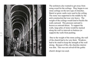The architects also wanted to get away from using wood for the ceilings.  They began to use stone ceilings on the new type of churches.   Barrel or groin vaults were used in the ceiling.  The stone was supported in the middle by the arch construction but was very heavy.  The weight of the ceilings would tend to buckle the walls outward.  This pressure outward is known as outward thrust.  To support the walls, large piles of stone would be stacked along the wall in intervals to buttress (or support) the walls from pushing. Due to the weight of the stone ceiling, the wall of the church had to be very thick.  Windows had to be small to keep the strength of the wall strong.  Because of this, the churches interior was dim.  This was not solved till the gothic church   design was used.  