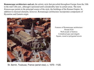 Features of Romanesque architecture: Round Arch Wall arcade or buttress Cylindrical apse and chapels Square, round or polygonal towers   St. Sernin, Toulouse, France (aerial view). c. 1070 - 1120. Romanesque architecture and art,  the artistic style that prevailed throughout Europe from the 10th to the mid-12th cent., although it persisted until considerably later in certain areas. The term  Romanesque  points to the principal source of the style, the buildings of the Roman Empire. In addition to classical elements, however, Romanesque architecture incorporates components of Byzantine and Eastern origin  