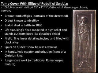 South Portal and Porch, Priory Church of St. Pierre Moissac
• Created - c.1115-30
• Design consist of Christ in Glory with
seraphim. Below and on the side of him in
rows are the twenty-four
elders, crowned, holding chalices and
musical instruments, praising him with
song. The clouds of Heaven or the rippling
sea provides a boundary line.
• Carved portal art was a significant change in
Romanesque art. Representing a
combination of biblical
narratives, history, and Christian symbolism.
The most common themes were scenes of
Christ in Majesty and the Last Judgment.
• The lintel has ten concave rosettes (like
dishes) inside a rope design issuing from
the mouth of a grotesque animal

 