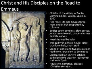 Christ and His Disciples on the Road to
Emmaus

• Cloister of the Abbey of Santo
Domingo, Silos, Castile, Spain, c.
1100
• Pier relief, life-size figures three
men, under arch supported by
columns
• Bodies seem boneless, slow curves,
joints seem to melt, drapery frames
delicate curves
• Heads framed by halos
• Tranquility in Christ’s figure: large,
cruciform halo, short staff
• Scene of Christ and two disciples on
road from Jerusalem to Emmauus
• Scallop shell on Christ’s satchel:
badge pilgrims wear on journey to
shrines in Spain
• Figurative, narrative, didactic
(Christian story) art

 