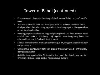 Tower of Babel (continued)
•
•

•

•
•
•

Purpose was to illustrate the story of the Tower of Babel on the Church’s
nave
According to Bible, humans attempted to build a tower to the heavens,
God punished them by changing each of their languages so they could not
understand each other
Painting depicts workers hauling and placing blocks to form a tower. God
(far left, with halo) scolds them, body depicted as walking away from them
(they will not reach God with their tower)
Similar to many other works of Romanesque art, religious and Christian in
subject matter
Unlike other paintings in Italy, wet-plaster fresco NOT used - only slightly
dampened plaster
As it illustrates part of the Bible on the the nave of a church, represents
Christian religion - large part of Romanesque culture

 