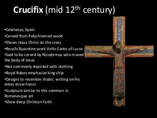 Crucifix (mid 12th century)
•Catalunya, Spain
•Carved from Polychromed wood
•Shows Jesus Christ on the cross
•Recalls Byzantine work Volto Santo of Lucca
•Said to be carved by Nicodemus who moved
the body of Jesus
•Not commonly depicted with clothing
•Royal Robes emphasize king ship
•Designs to resemble Arabic writing on his
robes show honor
•Sculpture similar to this common in
Romanesque art
•Show deep Christian Faith

 