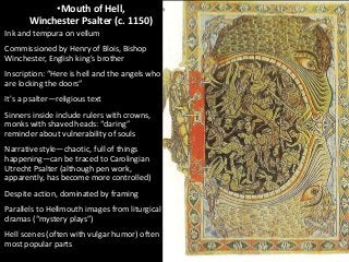•Mouth of Hell,
Winchester Psalter (c. 1150)
Ink and tempura on vellum
Commissioned by Henry of Blois, Bishop
Winchester, English king's brother
Inscription: “Here is hell and the angels who
are locking the doors”
It's a psalter—religious text
Sinners inside include rulers with crowns,
monks with shaved heads: “daring”
reminder about vulnerability of souls
Narrative style—chaotic, full of things
happening—can be traced to Carolingian
Utrecht Psalter (although pen work,
apparently, has become more controlled)
Despite action, dominated by framing
Parallels to Hellmouth images from liturgical
dramas (“mystery plays”)

Hell scenes (often with vulgar humor) often
most popular parts

 