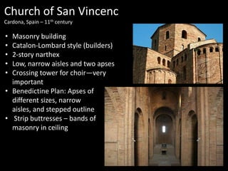 Church of San Vincenc
Cardona, Spain – 11th century

•
•
•
•
•

Masonry building
Catalon-Lombard style (builders)
2-story narthex
Low, narrow aisles and two apses
Crossing tower for choir—very
important
• Benedictine Plan: Apses of
different sizes, narrow
aisles, and stepped outline
• Strip buttresses – bands of
masonry in ceiling

 