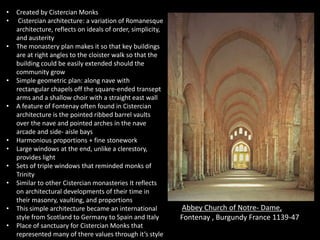 •
•
•

•
•

•
•
•
•
•
•

Created by Cistercian Monks
Cistercian architecture: a variation of Romanesque
architecture, reflects on ideals of order, simplicity,
and austerity
The monastery plan makes it so that key buildings
are at right angles to the cloister walk so that the
building could be easily extended should the
community grow
Simple geometric plan: along nave with
rectangular chapels off the square-ended transept
arms and a shallow choir with a straight east wall
A feature of Fontenay often found in Cistercian
architecture is the pointed ribbed barrel vaults
over the nave and pointed arches in the nave
arcade and side- aisle bays
Harmonious proportions + fine stonework
Large windows at the end, unlike a clerestory,
provides light
Sets of triple windows that reminded monks of
Trinity
Similar to other Cistercian monasteries It reflects
on architectural developments of their time in
their masonry, vaulting, and proportions
This simple architecture became an international
style from Scotland to Germany to Spain and Italy
Place of sanctuary for Cistercian Monks that
represented many of there values through it’s style

Abbey Church of Notre- Dame,
Fontenay , Burgundy France 1139-47

 