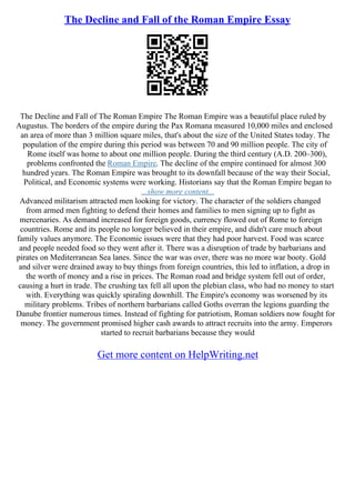 The Decline and Fall of the Roman Empire Essay
The Decline and Fall of The Roman Empire The Roman Empire was a beautiful place ruled by
Augustus. The borders of the empire during the Pax Romana measured 10,000 miles and enclosed
an area of more than 3 million square miles, that's about the size of the United States today. The
population of the empire during this period was between 70 and 90 million people. The city of
Rome itself was home to about one million people. During the third century (A.D. 200–300),
problems confronted the Roman Empire. The decline of the empire continued for almost 300
hundred years. The Roman Empire was brought to its downfall because of the way their Social,
Political, and Economic systems were working. Historians say that the Roman Empire began to
...show more content...
Advanced militarism attracted men looking for victory. The character of the soldiers changed
from armed men fighting to defend their homes and families to men signing up to fight as
mercenaries. As demand increased for foreign goods, currency flowed out of Rome to foreign
countries. Rome and its people no longer believed in their empire, and didn't care much about
family values anymore. The Economic issues were that they had poor harvest. Food was scarce
and people needed food so they went after it. There was a disruption of trade by barbarians and
pirates on Mediterranean Sea lanes. Since the war was over, there was no more war booty. Gold
and silver were drained away to buy things from foreign countries, this led to inflation, a drop in
the worth of money and a rise in prices. The Roman road and bridge system fell out of order,
causing a hurt in trade. The crushing tax fell all upon the plebian class, who had no money to start
with. Everything was quickly spiraling downhill. The Empire's economy was worsened by its
military problems. Tribes of northern barbarians called Goths overran the legions guarding the
Danube frontier numerous times. Instead of fighting for patriotism, Roman soldiers now fought for
money. The government promised higher cash awards to attract recruits into the army. Emperors
started to recruit barbarians because they would
Get more content on HelpWriting.net
 