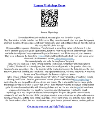 Roman Mythology Essay
Roman Mythology
The ancient Greek and ancient Roman religion was the belief in gods.
They had similar beliefs, but also vast differences. They came from each other and gave their people
a form of morality. It was composed of many meaningful gods and goddesses that all played a part in
the everyday life of the average
Roman and Greek person of that time. They believed in something called polytheism. It is the
belief of many gods; each given a personality, function, relationship to each other through family,
and to be the subject of many myths and legends that were to be told for many of years to come.
They were to become the basis for a religion that would last for hundreds of years and would yield
thousands of followers to believe...show more content...
She was originally said to be the daughter of the giant
Palla, but was later said to have sprung from the forehead of Jupiter fully armed and grown.
(Grolier) That is said in both religions, but in the Greek religion she is the goddess of the city,
handicrafts, and agriculture. She is the inventor of the bridle, the trumpet, the flute, the pot, the rake,
the plow, the yoke, the ship, and the chariot. She represented reason, wisdom, and purity. Venus was
the carrier of four things in the Roman religion as: Venus
Felix; bringer of luck; Venus Victrix, bringer of victory; Venus Verticordia, protector of female
chastity; and Venus Libentina, patroness of sensual pleasure. (Grolier) InGreek mythology as
Aphrodite, she was the goddess of love, desire, and beauty. She is also said to have a magic girdle
that makes anyone she wishes to desire her. (www. hunt) Mercury was the messenger of the Roman
gods. He darted around quickly with his winged shoes and hat. He was also the god of merchants,
science, astronomy, thieves, travelers, vagabonds, and of cleverness. (Grolier) In Greek
mythology he is also the god of thieves and messenger of the gods. He guides the dead to the
underworld and was the inventor of the lyre, pipes, musical scale, astronomy, weights and measures,
boxing, gymnastics, and the carer of the olive trees. (www. hunt) Diana was at first a minor deity of
the forest and woodland, but was later known as a great hunter, patron of women, and the goddess
Get more content on HelpWriting.net
 