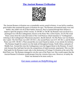 The Ancient Roman Civilization
The Ancient Roman civilization was a remarkable society noted in history, it was led by countless
great leaders that sustained the great civilization for ages. The Romans encountered many wars and
battles, they didn't win all of their battles; however, they've learned through their failures to
improve upon the progress of their society. In 264 BC to 146 BC the Romans were involved in a
prolonged war with the Carthaginians, known as the Punic War. (Chris Scarre, 24–25) The word
Punic comes from the Latin derivation of the word Punicus which translates to "Carthaginian",
referring to the Carthaginian's Phoenician ancestors. (Keith Sidwell, 16) The Punic war was broken
into 3 parts: The first Punic war (264–241 B.C.), the second Punic war (218–201 B.C.), and the third
Punic war (149–146 B.C.) Wars around this era wasn't based on ideals, it was strictly for territory.
The Romans fought for control over the lands all throughout Europe, North Africa, and parts of
Middle East. Around this time the Carthaginians were the biggest threat to the Romans. It wasn't
only because they had land, but also the competitions of trade/economic stand point. This was the
final spark for the Romans to part–take in the destruction of Cartage Civilization at the end of the
third Punic war. The Romans managed to win the wars of the Punic war. One would suspect that the
Ancient Roman Civilization would prosper from the victories from wars. However, in reality the
Punic war deemed to be more costly to
Get more content on HelpWriting.net
 
