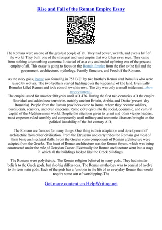 Rise and Fall of the Roman Empire Essay
The Romans were on one of the greatest people of all. They had power, wealth, and even a half of
the world. They built one of the strongest and vast empire that world has ever seen. They came
from nothing to something awesome. It started of as a city and ended up being one of the greatest
empire of all. This essay is going to focus on the Roman Empire from the rise to the fall and the
government, architecture, mythology, Family Structure, and Food of the Romans.
As the story goes, Rome was founding in 753 B.C. by two brothers Remus and Romulus who were
raised by wolves. The two brothers started fighting over the leadership of the land. Eventually
Romulus killed Remus and took control own his own. The city was only a small settlement...show
more content...
The empire lasted for another 500 years until AD 476. During the first two centuries AD the empire
flourished and added new territories, notably ancient Britain, Arabia, and Dacia (present–day
Romania). People from the Roman provinces came to Rome, where they became soldiers,
bureaucrats, senators, and even emperors. Rome developed into the social, economic, and cultural
capital of the Mediterranean world. Despite the attention given to tyrant and other vicious leaders,
most emperors ruled sensibly and competently until military and economic disasters brought on the
political instability of the 3rd century A.D.
The Romans are famous for many things. One thing is their adaptation and development of
architecture from other civilization. From the Etruscans and early tribes the Romans got most of
their basic architectural skills. From the Greeks some components of Roman architecture were
adapted from the Greeks. The heart of Roman architecture was the Roman forum, which was being
constructed under the rule of Octavian Caesar. Eventually the Roman architecture went into a stage
in which all the buildings looked like the Greek buildings.
The Romans were polytheistic. The Roman religion believed in many gods. They had similar
beliefs to the Greek gods, but also big differences. The Roman mythology was to consist of twelve
to thirteen main gods. Each of the gods has a function in the life of an everyday Roman that would
require some sort of worshipping. The
Get more content on HelpWriting.net
 