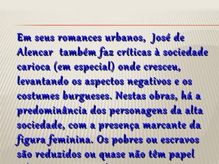 Em seus romances urbanos, José deEm seus romances urbanos, José de
Alencar também faz críticas à sociedadeAlencar também faz críticas à sociedade
carioca (em especial) onde cresceu,carioca (em especial) onde cresceu,
levantando os aspectos negativos e oslevantando os aspectos negativos e os
costumes burgueses. Nestas obras, há acostumes burgueses. Nestas obras, há a
predominância dos personagens da altapredominância dos personagens da alta
sociedade, com a presença marcante dasociedade, com a presença marcante da
figura feminina. Os pobres ou escravosfigura feminina. Os pobres ou escravos
são reduzidos ou quase não têm papelsão reduzidos ou quase não têm papel
 