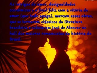 As intrigas de amor, desigualdadesAs intrigas de amor, desigualdades
econômicas e o final feliz com a vitória doeconômicas e o final feliz com a vitória do
amor (que tudo apaga), marcam essas obras,amor (que tudo apaga), marcam essas obras,
que se tornaram clássicos da literaturaque se tornaram clássicos da literatura
brasileira e colocaram José de Alencar nobrasileira e colocaram José de Alencar no
hall dos maiores romancistas da história dohall dos maiores romancistas da história do
Brasil.Brasil.
 