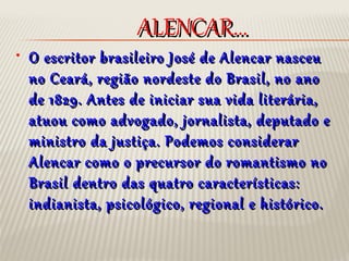 ALENCAR...ALENCAR...
• O escritor brasileiro José de Alencar nasceuO escritor brasileiro José de Alencar nasceu
no Ceará, região nordeste do Brasil, no anono Ceará, região nordeste do Brasil, no ano
de 1829. Antes de iniciar sua vida literária,de 1829. Antes de iniciar sua vida literária,
atuou como advogado, jornalista, deputado eatuou como advogado, jornalista, deputado e
ministro da justiça. Podemos considerarministro da justiça. Podemos considerar
Alencar como o precursor do romantismo noAlencar como o precursor do romantismo no
Brasil dentro das quatro características:Brasil dentro das quatro características:
indianista, psicológico, regional e histórico.indianista, psicológico, regional e histórico.
 
