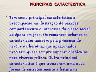 PRINCIPAIS CATACTEISTICAPRINCIPAIS CATACTEISTICA
• Tem como principal característica a
preocupação na ilustração de paixões,
comportamento e interesses da classe social
da época em foco. Os romances urbanos se
caracterizam também pela presença do
herói e da heroína, que apaixonados
precisam quase sempre superar obstáculos
para viverem felizes. Outra principal
característica é que trouxeram uma nova
forma de entretenimento a leitura de
 