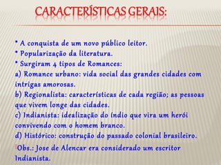 * A conquista de um novo público leitor.
* Popularização da literatura.
* Surgiram 4 tipos de Romances:
a) Romance urbano: vida social das grandes cidades com
intrigas amorosas.
b) Regionalista: características de cada região; as pessoas
que vivem longe das cidades.
c) Indianista: idealização do índio que vira um herói
convivendo com o homem branco.
d) Histórico: construção do passado colonial brasileiro.
Obs.: Jose de Alencar era considerado um escritor
Indianista.
 
