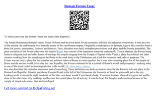 Roman Forum Essay
To what extent was the Roman Forum the heart of the Republic?
The Forum Romanum (Roman Forum). Heart of Rome and the focal point for all economic, political and religious processions. It was the core
of the ancient city and became over time the centre of the vast Roman empire. Originally a marketplace for farmers, it grew like a seed to form a
place for justice, amusement, festivals and funerals. Here, elections were held, triumphal processions took place and the Senate assembled. The
great evolution of the forum to become the heart of Rome was a result of the important waterway underneath; Cloaca Maxima, the Forum being
home to religious, cult and other forms of worship, the temples ranging from the Temple of Jupiter to the Vesta, a place for political and other
senators working from the preaching on the Rosta to the work done in the Tabularium and a hub for economic and judicial purposes. The
Forum was not only a place for the senators and political rulers of Rome to come together, but it was also a meeting place for all the people of
Rome and the ancient world.Even after the Late Republic, the Forum continued to be a symbol of Rome's wealth and prosperity – ranking today
as one of the most visited archaeological sites in the world [1]....show more content...
It is also described the central or innermost part of something. These definitions are both accurate to describe the Forum's role and place in the
Roman Late Republic. Situated just above Campitelli and to the left of the Colosseum, the Forum is as 'heart' as you could get in the city.
Looking north, it sits on the right hand side of the tiber, as a heart would if you faced a body. It's central location allowed it to grow out and be
close to the other inner city buildings and become the central place for all activity. It was the heart for thoughts and emotions because of the
variety of people who came, died and worshiped
Get more content on HelpWriting.net
 