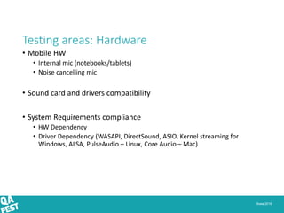 Киев 2016
Testing areas: Hardware
• Mobile HW
• Internal mic (notebooks/tablets)
• Noise cancelling mic
• Sound card and drivers compatibility
• System Requirements compliance
• HW Dependency
• Driver Dependency (WASAPI, DirectSound, ASIO, Kernel streaming for
Windows, ALSA, PulseAudio – Linux, Core Audio – Mac)
 
