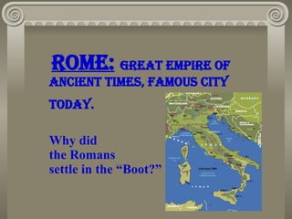Rome:   great empire of ancient times, Famous city  TodaY.  Why did  the Romans  settle in the “Boot?” 
