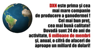 DXN este prima și cea
mai mare companie
de producere a ganodermei !
Cel mai bun preț,
cea mai bună calitate!
Dovadă sunt 24 de ani de
activitate, 6 milioane de membri
și, anual, o cifră de afaceri de
aproape un miliard de dolari!
 