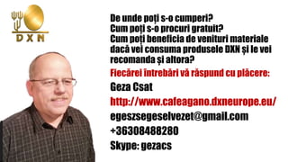De unde poți s-o cumperi?
Cum poți s-o procuri gratuit?
Cum poți beneficia de venituri materiale
dacă vei consuma produsele DXN și le vei
recomanda și altora?
Fiecărei întrebări vă răspund cu plăcere:
Geza Csat
http://www.cafeagano.dxneurope.eu/
egeszsegeselvezet@gmail.com
+36308488280
Skype: gezacs
 