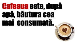 Cafeaua este, după
apă, băutura cea
mai consumată.
 