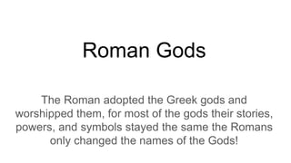 Roman Gods
The Roman adopted the Greek gods and
worshipped them, for most of the gods their stories,
powers, and symbols stayed the same the Romans
only changed the names of the Gods!
 