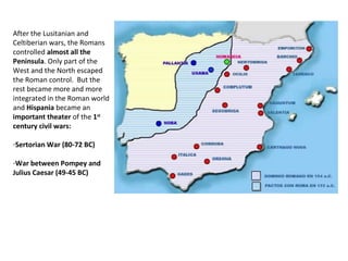 After the Lusitanian and 
Celtiberian wars, the Romans 
controlled almost all the 
Peninsula. Only part of the 
West and the North escaped 
the Roman control. But the 
rest became more and more 
integrated in the Roman world 
and Hispania became an 
important theater of the 1st 
century civil wars: 
-Sertorian War (80-72 BC) 
-War between Pompey and 
Julius Caesar (49-45 BC) 
 