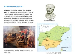 Quintus Sertorius 
Sertorian War (80-72 BC) 
SERTORIAN WAR (80-72 BC) 
Sertorius fought on Marius side against 
Sulla. In the Iberian Peninsula he formed a 
coalition with the indigenous peoples and 
occupied almost all the Iberian Peninsula. 
Rome sent Pompey and Metellius against 
Sertorius and the war finished when he was 
killed by Perperna, one of his men, in 72 BC. 
Quintus Sertorius and the Horse Tail, Gerard van 
Kuijl, 1635 
 