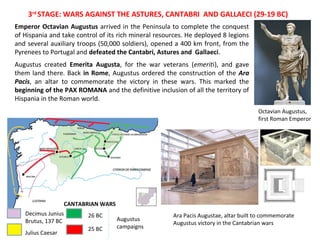 3rd STAGE: WARS AGAINST THE ASTURES, CANTABRI AND GALLAECI (29-19 BC) 
Emperor Octavian Augustus arrived in the Peninsula to complete the conquest 
of Hispania and take control of its rich mineral resources. He deployed 8 legions 
and several auxiliary troops (50,000 soldiers), opened a 400 km front, from the 
Pyrenees to Portugal and defeated the Cantabri, Astures and Gallaeci. 
Augustus created Emerita Augusta, for the war veterans (emeriti), and gave 
them land there. Back in Rome, Augustus ordered the construction of the Ara 
Pacis, an altar to commemorate the victory in these wars. This marked the 
beginning of the PAX ROMANA and the definitive inclusion of all the territory of 
Hispania in the Roman world. 
Decimus Junius 
26 BC 
Brutus, 137 BC Augustus 
25 BC 
Julius Caesar 
campaigns 
Octavian Augustus, 
first Roman Emperor 
Ara Pacis Augustae, altar built to commemorate 
Augustus victory in the Cantabrian wars 
CANTABRIAN WARS 
 