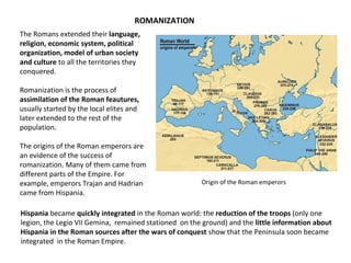 ROMANIZATION 
The Romans extended their language, 
religion, economic system, political 
organization, model of urban society 
and culture to all the territories they 
conquered. 
Romanization is the process of 
assimilation of the Roman feautures, 
usually started by the local elites and 
later extended to the rest of the 
population. 
The origins of the Roman emperors are 
an evidence of the success of 
romanization. Many of them came from 
different parts of the Empire. For 
example, emperors Trajan and Hadrian 
came from Hispania. 
Origin of the Roman emperors 
Hispania became quickly integrated in the Roman world: the reduction of the troops (only one 
legion, the Legio VII Gemina, remained stationed on the ground) and the little information about 
Hispania in the Roman sources after the wars of conquest show that the Peninsula soon became 
integrated in the Roman Empire. 
 