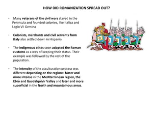 HOW DID ROMANIZATION SPREAD OUT? 
- Many veterans of the civil wars stayed in the 
Peninsula and founded colonies, like Italica and 
Legio VII Gemina 
- Colonists, merchants and civil servants from 
Italy also settled down in Hispania 
- The indigenous elites soon adopted the Roman 
customs as a way of keeping their status. Their 
example was followed by the rest of the 
population. 
- The intensity of the acculturation process was 
different depending on the regions: faster and 
more intense in the Mediterranean region, the 
Ebro and Guadalquivir Valley and later and more 
superficial in the North and mountainous areas. 
 