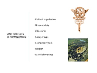 MAIN EVIDENCES 
OF ROMANIZATION 
-Political organization 
-Urban society 
-Citizenship 
-Social groups 
-Economic system 
-Religion 
-Material evidence 
 