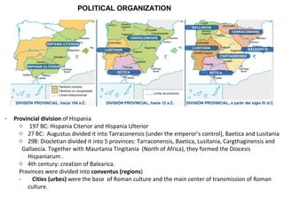 POLITICAL ORGANIZATION 
- Provincial division of Hispania 
o 197 BC: Hispania Citerior and Hispania Ulterior 
o 27 BC: Augustus divided it into Tarraconensis (under the emperor’s control), Baetica and Lusitania 
o 298: Diocletian divided it into 5 provinces: Tarraconensis, Baetica, Lusitania, Cargthaginensis and 
Gallaecia. Together with Maurtania Tingitania (North of Africa), they formed the Diocesis 
Hispaniarum . 
o 4th century: creation of Balearica. 
Provinces were divided into conventus (regions) 
- Cities (urbes) were the base of Roman culture and the main center of transmission of Roman 
culture. 
 