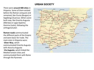 URBAN SOCIETY 
There were around 400 cities in 
Hispania. Some of them existed 
before the Roman conquest and 
remained, like Clunia (Burgos) or 
Segóbriga (Cuenca). Others were 
built new, like Emerita Augusta 
(Mérida) or Legio Septima 
Gemina (León), following the 
orthogonal plan 
Roman roads communicated 
the different parts of the Empire 
and were basic for trade. The 
main ones in Hispania were: 
-Silver Way, which 
communicated Emerita Augusta 
with Asturica Augusta 
-Via Augusta, which linked the 
Mediterranean cities and 
communicated them with Rome 
through the Pyrenees 
 