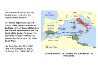 AREAS OF INFLUENCE OF CARTHAGE AND ROME BEFORE THE 
PUNIC WARS 
The interests of Romans and the 
Cartaghinians crashed in the 
Western Mediterranean. 
The Roman Republic had gained 
control of the Italian Peninsula and 
Carthage controlled several islands in 
the Western Mediterranean and the 
South of the Iberian Peninsula. The 
confrontment between these two 
peoples was the cause of the three 
Punic Wars: 
-1st Punic War (264 BC- 241 BC) 
-2nd Punic War (218 BC-201 BC) 
-3rd Punic War (149 BC -146 BC) 
 