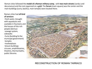 Roman cities followed the model of a Roman military camp, with two main streets (cardus and 
decumanus) and the rest organized on a grid. The forum (main square) was the center and the 
main buildings (curia, basilica, main temple) were located there. 
RECONSTRUCTION OF ROMAN TARRACO 
Roman cities had all kind 
of services: 
-fresh water, brought 
with aqueducts and 
available in fountains and 
the houses of the rich 
people (domus) 
-sewage system, 
sidewalks 
-Curia (building fo the 
municipal government) 
-temples 
-marketplaces 
-leisure buildings: 
circuses, amphitheatres, 
theatres, thermal baths, 
public libraries 
 
