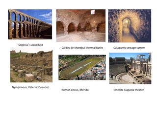 Caldes de Montbuí thermal baths 
Nymphaeus, Valeria (Cuenca) 
Roman circus, Mérida 
Calagurris sewage system 
Emerita Augusta theater 
Segovia’ s aqueduct 
 