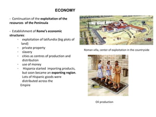ECONOMY 
- Continuation of the exploitation of the 
resources of the Peninsula 
- Establishment of Rome’s economic 
structures: 
- exploitation of latifundia (big plots of 
land) 
- private property 
- slavery 
- cities as centres of production and 
distribution 
- use of money 
- Hispania started importing products, 
but soon became an exporting region. 
Lots of Hispanic goods were 
distributed across the 
Empire 
Roman villa, center of exploitation in the countryside 
Oil production 
 