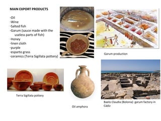 Garum production 
Baelo Claudia (Bolonia) garum factory in 
Cádiz 
MAIN EXPORT PRODUCTS 
-Oil 
-Wine 
-Salted fish 
-Garum (sauce made with the 
useless parts of fish) 
-Honey 
-linen cloth 
-purple 
-esparto grass 
-ceramics (Terra Sigillata pottery) 
Terra Sigillata pottery 
Oil amphora 
 