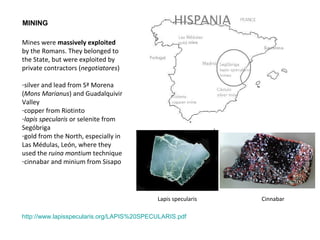 MINING 
Mines were massively exploited 
by the Romans. They belonged to 
the State, but were exploited by 
private contractors (negotiatores) 
-silver and lead from Sª Morena 
(Mons Marianus) and Guadalquivir 
Valley 
-copper from Riotinto 
-lapis specularis or selenite from 
Segóbriga 
-gold from the North, especially in 
Las Médulas, León, where they 
used the ruina montium technique 
-cinnabar and minium from Sisapo 
Cinnabar 
Lapis specularis 
http://www.lapisspecularis.org/LAPIS%20SPECULARIS.pdf 
 