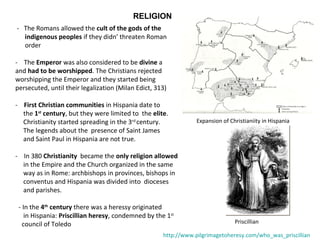 RELIGION 
- The Romans allowed the cult of the gods of the 
indigenous peoples if they didn’ threaten Roman 
order 
- The Emperor was also considered to be divine a 
and had to be worshipped. The Christians rejected 
worshipping the Emperor and they started being 
persecuted, until their legalization (Milan Edict, 313) 
- First Christian communities in Hispania date to 
the 1st century, but they were limited to the elite. 
Christianity started spreading in the 3rd century. 
The legends about the presence of Saint James 
and Saint Paul in Hispania are not true. 
- In 380 Christianity became the only religion allowed 
in the Empire and the Church organized in the same 
way as in Rome: archbishops in provinces, bishops in 
conventus and Hispania was divided into dioceses 
and parishes. 
Expansion of Christianiity in Hispania 
- In the 4th century there was a heressy originated 
in Hispania: Priscillian heresy, condemned by the 1st 
council of Toledo Priscillian 
http://www.pilgrimagetoheresy.com/who_was_priscillian 
 