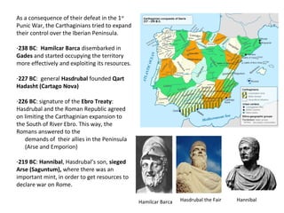 As a consequence of their defeat in the 1st 
Punic War, the Carthaginians tried to expand 
their control over the Iberian Peninsula. 
-238 BC: Hamilcar Barca disembarked in 
Gades and started occupying the territory 
more effectively and exploiting its resources. 
-227 BC: general Hasdrubal founded Qart 
Hadasht (Cartago Nova) 
-226 BC: signature of the Ebro Treaty: 
Hasdrubal and the Roman Republic agreed 
on limiting the Carthaginian expansion to 
the South of River Ebro. This way, the 
Romans answered to the 
demands of their allies in the Peninsula 
(Arse and Emporion) 
-219 BC: Hannibal, Hasdrubal’s son, sieged 
Arse (Saguntum), where there was an 
important mint, in order to get resources to 
declare war on Rome. 
Hamilcar Barca Hasdrubal the Fair Hannibal 
 