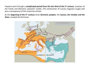 Hispania went through a complicated period from the last third of the 3rd century: invasions of 
the Franks and Alamanni, peasants’ revolts…The construction of Luculus Augustus (Lugo) wall 
was a consequence of this insecurity climate. 
At the beginning of the 5th century three Germanic peoples, the Sueves, the Vandals and the 
Alans, invaded the Peninsula. 
 