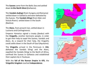 The Sueves came from the Baltic Sea and settled 
down in the North West (Gallaecia). 
The Vandals Asdingi (from Hungary and Romania) 
settled down in Gallaecia and were defeated by 
the Sueves. The Vandals Silingi (from Oder and 
Vistula Rivers) settled down in the South 
(Baetica). 
The Alans, from present Iran, settled down in 
Lusitania and Carthaginensis. 
Emperor Honorius signed a treaty (foedus) with 
the Visigoths, another Germanic people, in order 
to get their help to expel the Sueves, Vandals and 
Alans. As a reward for their help, the Visigoths 
could settle down in the South of Gaul (Aquitaine). 
The Visigoths arrived in the Peninsula in 416, 
defeated the Vandals Silingi and the Alans, 
expelled the Vandals Silingi to the North of Africa, 
confined the Sueves in Gallaecia and established 
their capital city in Toulouse. 
With the fall of the Roman Empire in 476, the 
Visigothic kingdom reached independence. 
 