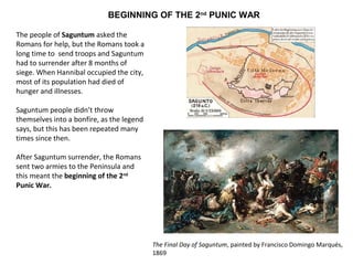BEGINNING OF THE 2nd PUNIC WAR 
The people of Saguntum asked the 
Romans for help, but the Romans took a 
long time to send troops and Saguntum 
had to surrender after 8 months of 
siege. When Hannibal occupied the city, 
most of its population had died of 
hunger and illnesses. 
Saguntum people didn’t throw 
themselves into a bonfire, as the legend 
says, but this has been repeated many 
times since then. 
After Saguntum surrender, the Romans 
sent two armies to the Peninsula and 
this meant the beginning of the 2nd 
Punic War. 
The Final Day of Saguntum, painted by Francisco Domingo Marqués, 
1869 
 