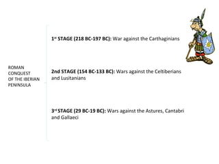 ROMAN 
CONQUEST 
OF THE IBERIAN 
PENINSULA 
1st STAGE (218 BC-197 BC): War against the Carthaginians 
2nd STAGE (154 BC-133 BC): Wars against the Celtiberians 
and Lusitanians 
3rd STAGE (29 BC-19 BC): Wars against the Astures, Cantabri 
and Gallaeci 
 