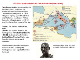1st STAGE: WAR AGAINST THE CARTHAGINIANS (218-197 BC) 
Publius Cornelius Scipio Africanus 
arrived in the Peninsula in 210 BC 
Two Roman armies commanded by the 
brothers Gneus Cornelius Scipio 
Calvus and Publius Cornelius Scipio 
disembarked in Emporion in 218 BC. 
They died fighting against Hasdrubal 
and the Roman Senate sent Publius 
Cornelius Scipio Africanus in 210 BC 
and this changed the course of the war: 
-209 BC: the Romans took Cartago 
Nova 
-208 BC: the Romans defeated the 
Carthaginians in the Battle of Baecula 
-206 BC: Carthaginian defeat in the 
Battle of Ilipa. The city of Italica was 
founded for war veterans and 
wounded. 
When Hannibal was defeated by the 
Romans in Zama (201 BC), the 
Carthaginians were expelled from the 
Peninsula 
 