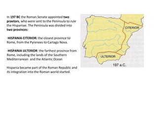 In 197 BC the Roman Senate appointed two 
praetors, who were sent to the Peninsula to rule 
the Hispaniae. The Peninsula was divided into 
two provinces: 
-HISPANIA CITERIOR: the closest province to 
Rome, from the Pyrenees to Cartago Nova. 
-HISPANIA ULTERIOR: the farthest province from 
Rome, including the lands of the Southern 
Mediterranean and the Atlantic Ocean 
Hispania became part of the Roman Republic and 
its integration into the Roman world started. 
 